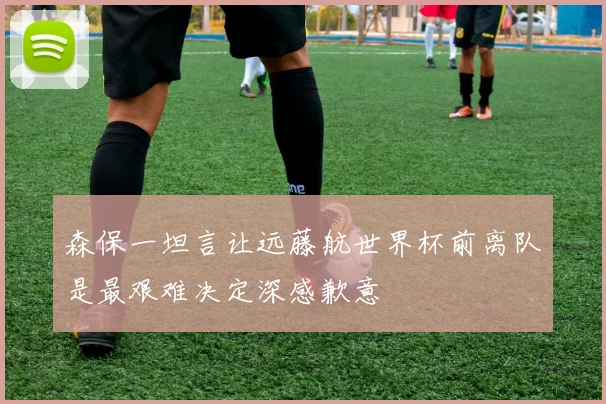 森保一坦言让远藤航世界杯前离队是最艰难决定深感歉意