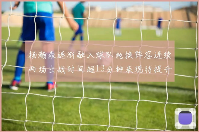 杨瀚森逐渐融入球队轮换阵容连续两场出战时间超13分钟表现待提升