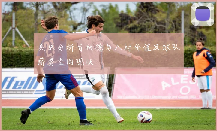 美记分析肯纳德与八村价值及球队薪资空间现状