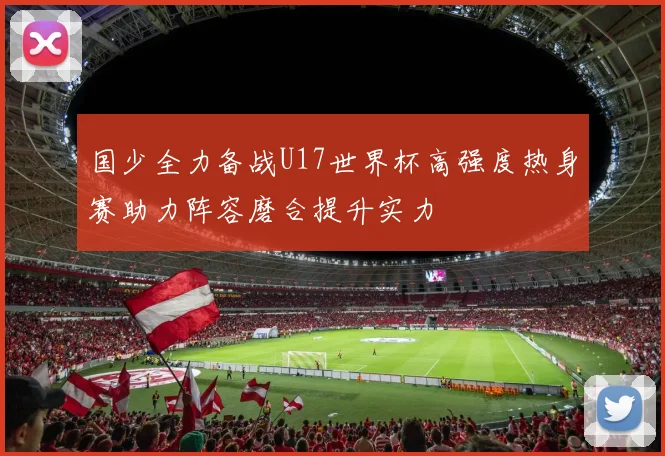 国少全力备战U17世界杯高强度热身赛助力阵容磨合提升实力