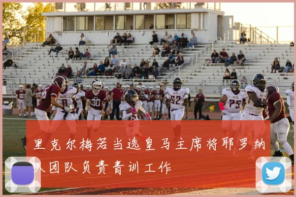 里克尔梅若当选皇马主席将耶罗纳入团队负责青训工作