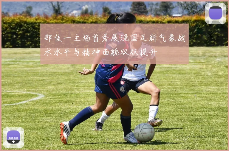 邵佳一主场首秀展现国足新气象战术水平与精神面貌双双提升