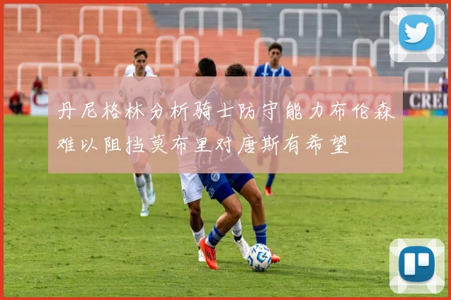丹尼格林分析骑士防守能力布伦森难以阻挡莫布里对唐斯有希望