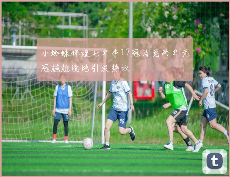 小蜘蛛辉煌七年夺17冠马竞两年无冠尴尬境地引发热议