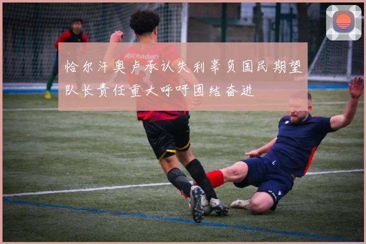恰尔汗奥卢承认失利辜负国民期望队长责任重大呼吁团结奋进