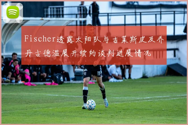 Fischer透露太阳队与吉莱斯皮及乔丹古德温展开续约谈判进展情况