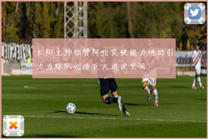 太阳主帅称赞阿伦突破能力他的引力为球队创造巨大进攻空间