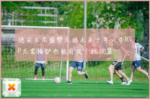 德安东尼盛赞文班未来十年必夺MVP无需掩护也能有效干扰投篮