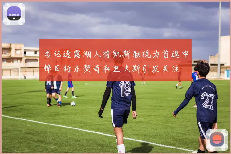 名记透露湖人将凯斯勒视为首选中锋目标东契奇和里夫斯引发关注