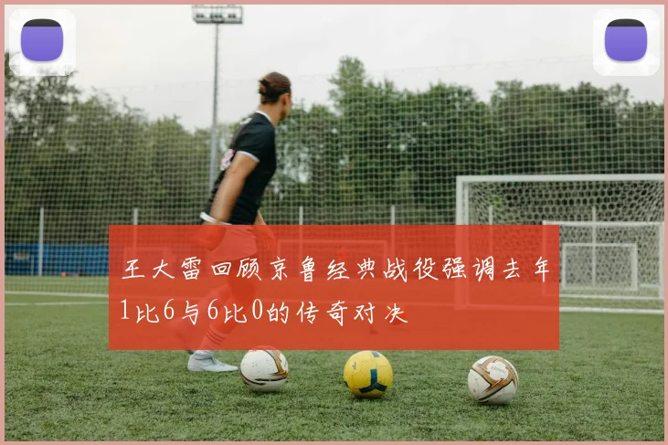 王大雷回顾京鲁经典战役强调去年1比6与6比0的传奇对决