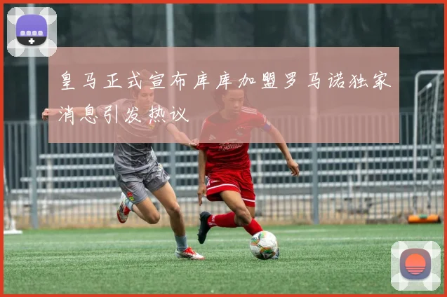 皇马正式宣布库库加盟罗马诺独家消息引发热议