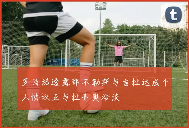 罗马诺透露那不勒斯与吉拉达成个人协议正与拉齐奥洽谈