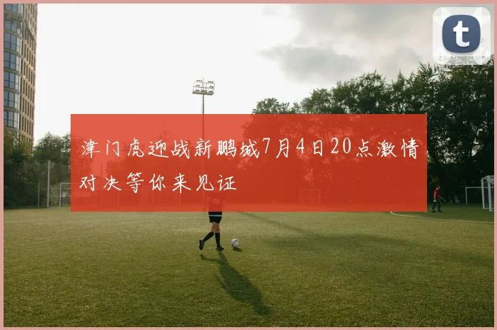 津门虎迎战新鹏城7月4日20点激情对决等你来见证