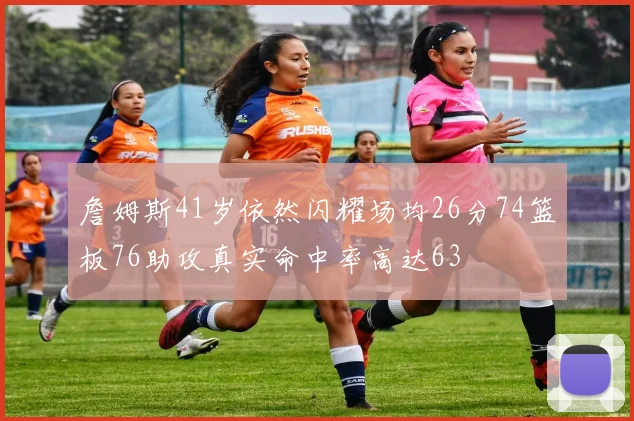 詹姆斯41岁依然闪耀场均26分74篮板76助攻真实命中率高达63