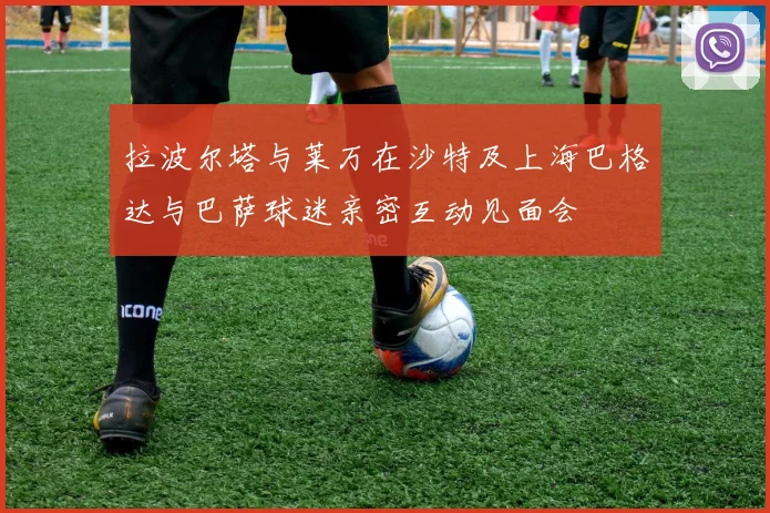 拉波尔塔与莱万在沙特及上海巴格达与巴萨球迷亲密互动见面会